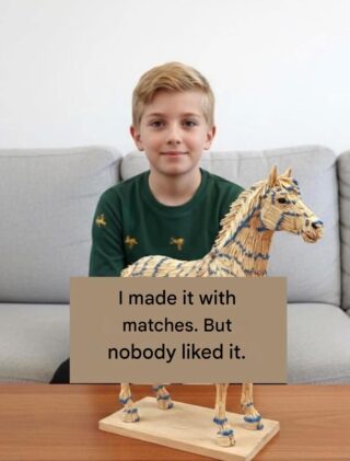 When you’re 10 years old and your imagination runs wild, every matchstick becomes a piece of a dream. A few days ago, a boy spent entire afternoons collecting burnt matchsticks, carefully gluing them one by one, patiently sculpting the figure of a horse. It was his pride and joy: a work of art made with his own hands.  He was eager to show the result to his family. “Look, I made it with matchsticks!” he exclaimed with a huge smile. But the reactions were lukewarm. Some glanced at him askance, others smiled without paying much attention. “But nobody liked it…” he thought, holding back tears. What do you do when your effort isn’t recognized?  Instead of giving up, he decided to share his creation with the world. He posted a photo of his matchstick horse on social media, describing how difficult it had been to glue each piece together, how many times he burned his fingers, and how he almost gave up. The first “likes” came pouring in. One follower wrote, “It touched me deeply! It reminded me of my grandfather, who used to build toys with simple materials.” Another commented, “I’ve felt like that so many times! Your horse is beautiful, don’t stop creating!”  Those words changed everything. The boy realized that his art didn’t have to appeal to everyone; it needed to truly move someone. He learned that those closest to us don’t always recognize the value of what we do, but that doesn’t diminish our passion. And that by sharing our vulnerabilities, we can inspire others who have also felt discouraged.  How many times have you poured your heart into something and felt like no one noticed? Sharing stories like this reminds us that beauty is in the eye of the beholder and that the courage to create is greater than any criticism. If this story touched you, leave a comment: Have you ever been in a similar situation? How did you overcome it? Let’s support each other.